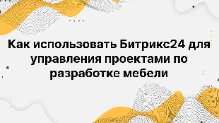 Как использовать Битрикс24 для управления проектами по разработке мебели