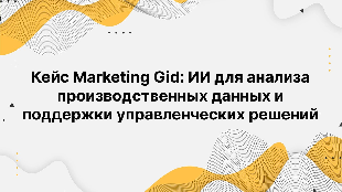 Кейc Marketing Gid: ИИ для анализа производственных данных и поддержки управленческих решений