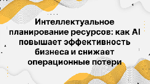Интеллектуальное планирование ресурсов: как AI повышает эффективность бизнеса и снижает операционные потери