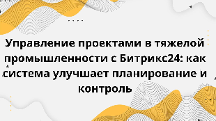  Управление проектами в тяжелой промышленности с Битрикс24: как система улучшает планирование и контроль