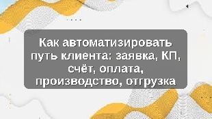 Как автоматизировать путь клиента: заявка, КП, счёт, оплата, производство, отгрузка