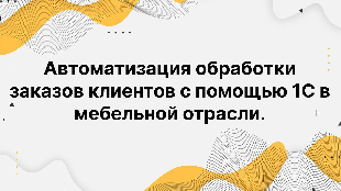 Автоматизация обработки заказов клиентов с помощью 1С в мебельной отрасли.