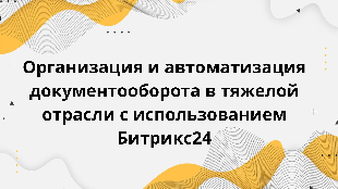  Организация и автоматизация документооборота в тяжелой отрасли с использованием Битрикс24