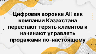 Цифровая воронка AI: как компании Казахстана перестают терять клиентов и начинают управлять продажами по-настоящему
