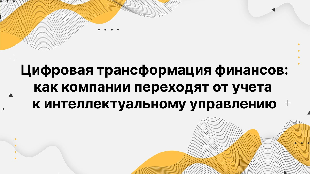 Цифровая трансформация финансов: как компании переходят от учета к интеллектуальному управлению