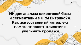 ИИ для анализа клиентской базы и сегментации в CRM Битрикс24. Как искусственный интеллект помогает понять клиентов и увеличить продажи