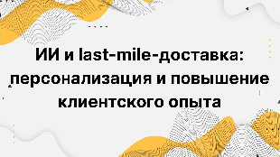 ИИ и last-mile-доставка: персонализация и повышение клиентского опыта