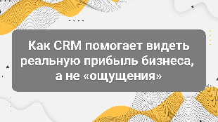 Как CRM помогает видеть реальную прибыль бизнеса, а не «ощущения»