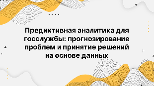 Предиктивная аналитика для госслужбы: прогнозирование проблем и принятие решений на основе данных