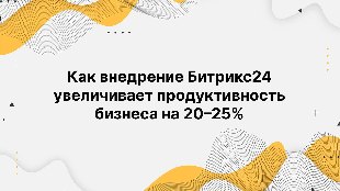 Как внедрение Битрикс24 увеличивает продуктивность бизнеса на 20–25%