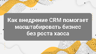 Как внедрение CRM помогает масштабировать бизнес без роста хаоса