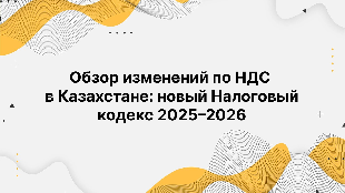 Обзор изменений по НДС в Казахстане: новый Налоговый кодекс 2025–2026