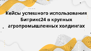 Кейсы успешного использования Битрикс24 в крупных агропромышленных холдингах