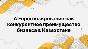 AI-прогнозирование как конкурентное преимущество бизнеса в Казахстане