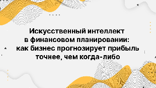 Искусственный интеллект в финансовом планировании: как бизнес прогнозирует прибыль точнее, чем когда-либо