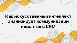 Как искусственный интеллект анализирует коммуникации клиентов в CRM