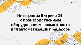 Интеграция Битрикс 24 с производственным оборудованием: возможности для автоматизации процессов