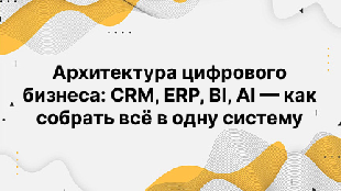 Архитектура цифрового бизнеса: CRM, ERP, BI, AI — как собрать всё в одну систему