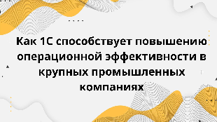 Как 1С способствует повышению операционной эффективности в крупных промышленных компаниях