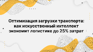 Оптимизация загрузки транспорта: как искусственный интеллект экономит логистике до 25% затрат