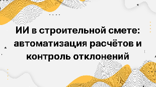 ИИ в строительной смете: автоматизация расчётов и контроль отклонений