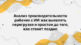 Анализ производительности рабочих с ИИ: как выявлять перегрузки и простои до того, как станет поздно