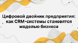 Цифровой двойник предприятия: как CRM-системы становятся моделью бизнеса