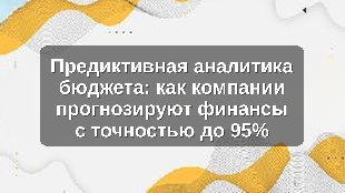 Предиктивная аналитика бюджета: как компании прогнозируют финансы с точностью до 95%