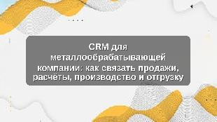 CRM для металлообрабатывающей компании: как связать продажи, расчёты, производство и отгрузку