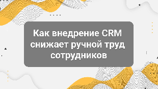 Как внедрение CRM снижает ручной труд сотрудников