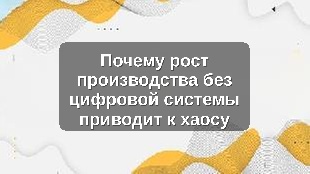 Почему рост производства без цифровой системы приводит к хаосу