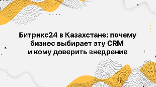 Битрикс24 в Казахстане: почему бизнес выбирает эту CRM и кому доверить внедрение