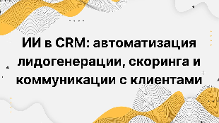 ИИ в CRM: автоматизация лидогенерации, скоринга и коммуникации с клиентами