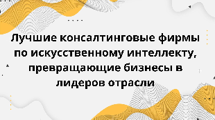 Лучшие консалтинговые фирмы по искусственному интеллекту, превращающие бизнесы в лидеров отрасли