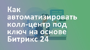 Как автоматизировать колл-центр под ключ на основе Битрикс 24 CRM в вашей фирме