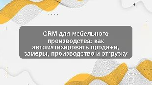 CRM для мебельного производства: как автоматизировать продажи, замеры, производство и отгрузку