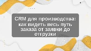 CRM для производства: как видеть весь путь заказа от заявки до отгрузки