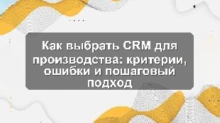 Как выбрать CRM для производства: критерии, ошибки и пошаговый подход