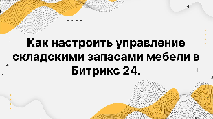 Как настроить управление складскими запасами мебели в Битрикс 24.
