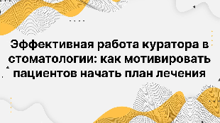Эффективная работа куратора в стоматологии: как мотивировать пациентов начать план лечения