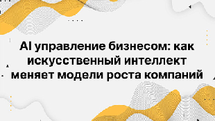 AI управление бизнесом: как искусственный интеллект меняет модели роста компаний
