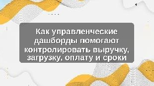 Как управленческие дашборды помогают контролировать выручку, загрузку, оплату и сроки