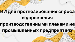 ИИ для прогнозирования спроса и управления производственными планами на промышленных предприятиях