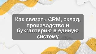 Как связать CRM, склад, производство и бухгалтерию в единую систему