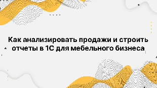 Как анализировать продажи и строить отчеты в 1С для мебельного бизнеса