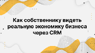 Как собственнику видеть реальную экономику бизнеса через CRM