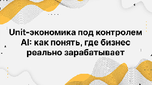 Unit-экономика под контролем AI: как понять, где бизнес реально зарабатывает
