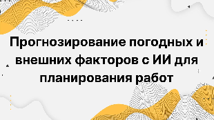 Прогнозирование погодных и внешних факторов с ИИ для планирования работ