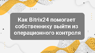 Как Bitrix24 помогает собственнику выйти из операционного контроля