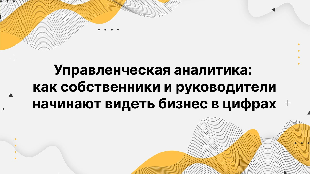 Управленческая аналитика: как собственники и руководители начинают видеть бизнес в цифрах
